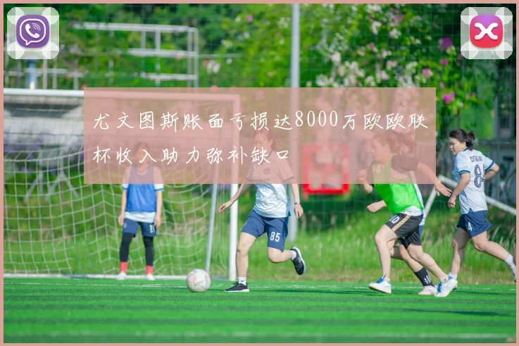 尤文图斯账面亏损达8000万欧欧联杯收入助力弥补缺口