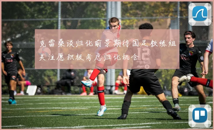 克雷桑谈归化前景期待国足教练组关注愿积极考虑归化机会