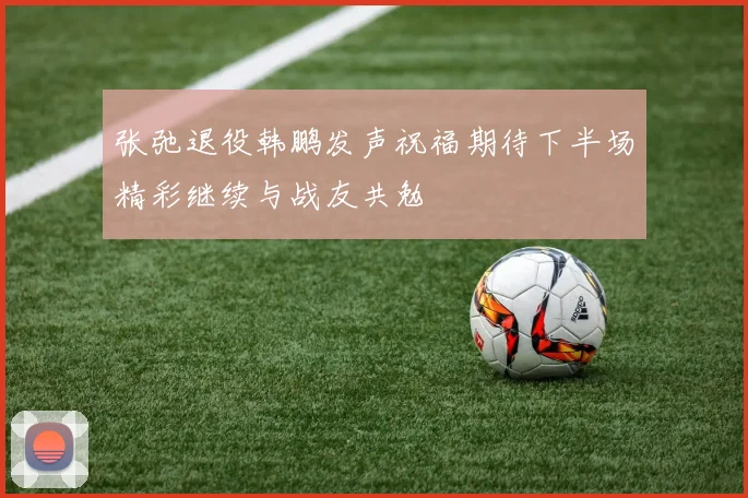 张弛退役韩鹏发声祝福期待下半场精彩继续与战友共勉