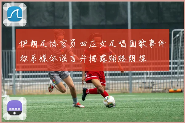 伊朗足协官员回应女足唱国歌事件称系媒体谣言并揭露贿赂阴谋