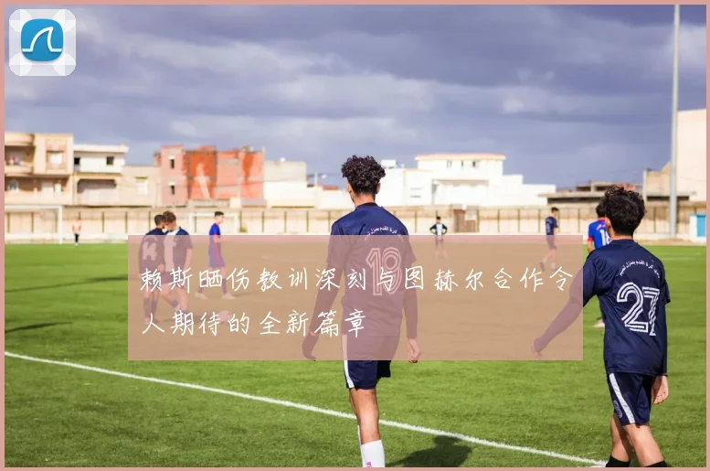 赖斯晒伤教训深刻与图赫尔合作令人期待的全新篇章
