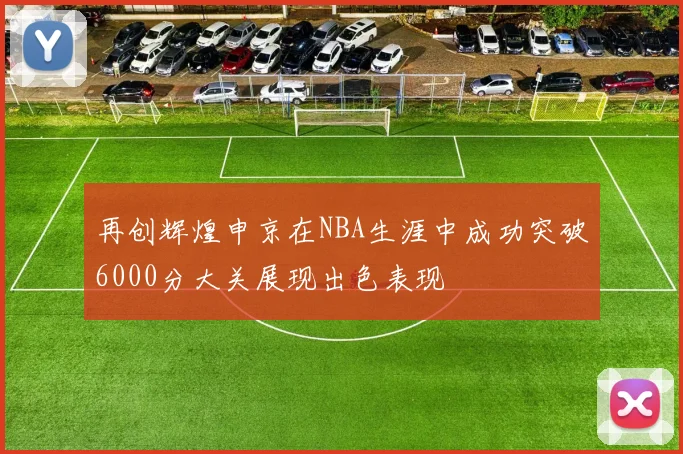 再创辉煌申京在NBA生涯中成功突破6000分大关展现出色表现