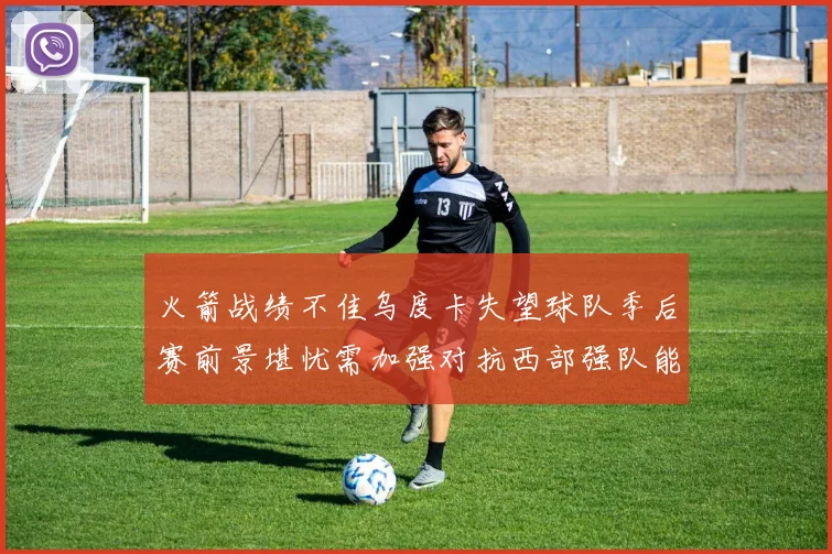 火箭战绩不佳乌度卡失望球队季后赛前景堪忧需加强对抗西部强队能力
