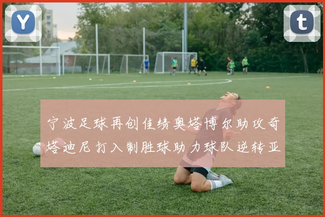 宁波足球再创佳绩奥塔博尔助攻奇塔迪尼打入制胜球助力球队逆转亚泰