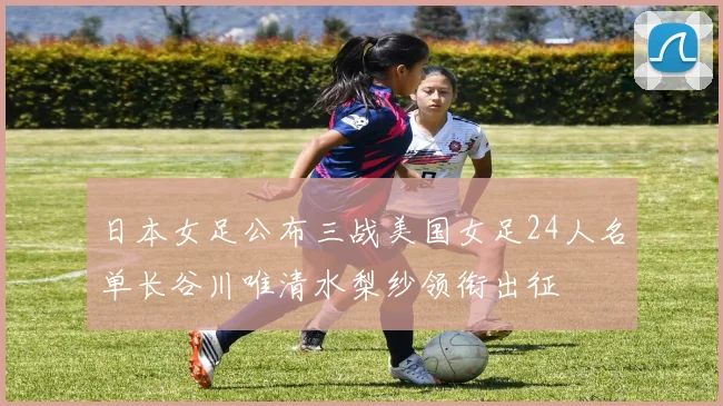 日本女足公布三战美国女足24人名单长谷川唯清水梨纱领衔出征