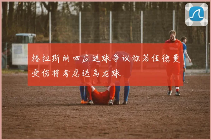 格拉斯纳回应进球争议称若伍德曼受伤将考虑送乌龙球