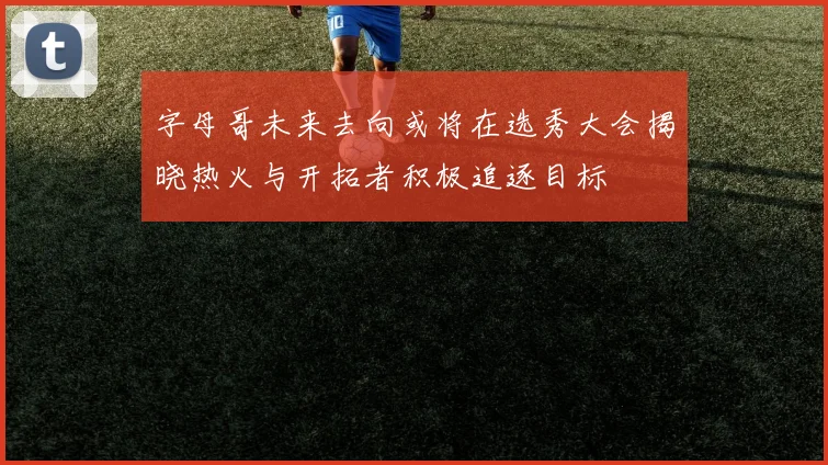 字母哥未来去向或将在选秀大会揭晓热火与开拓者积极追逐目标