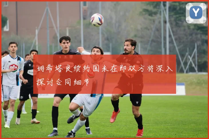 姆希塔良续约国米在即双方将深入探讨合同细节