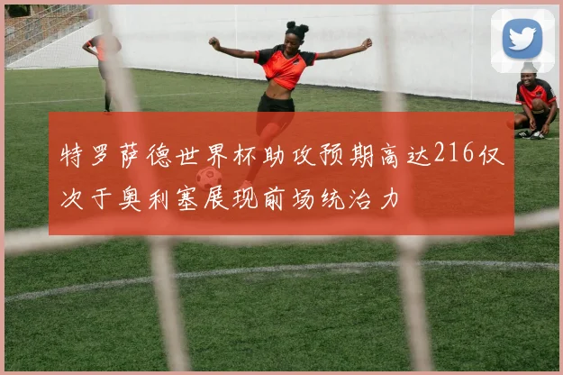 特罗萨德世界杯助攻预期高达216仅次于奥利塞展现前场统治力