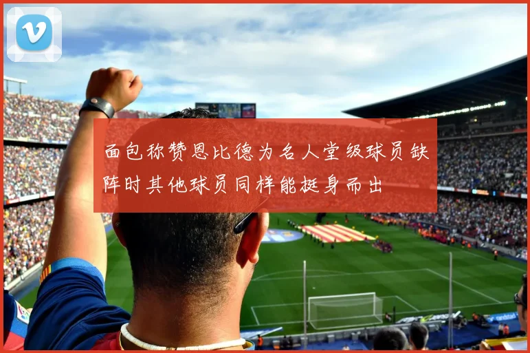 面包称赞恩比德为名人堂级球员缺阵时其他球员同样能挺身而出