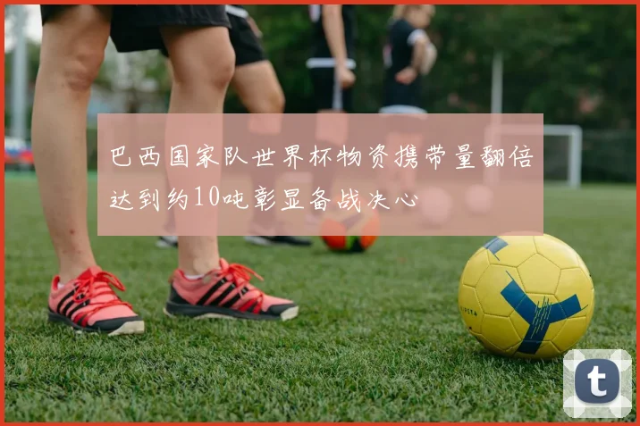 巴西国家队世界杯物资携带量翻倍达到约10吨彰显备战决心