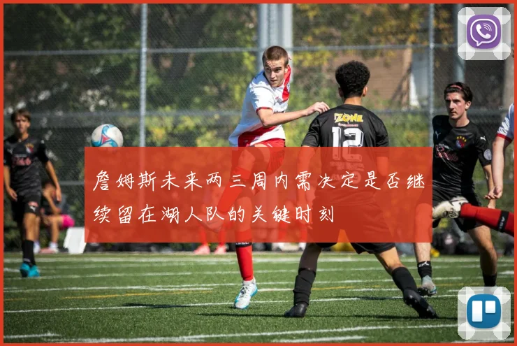 詹姆斯未来两三周内需决定是否继续留在湖人队的关键时刻