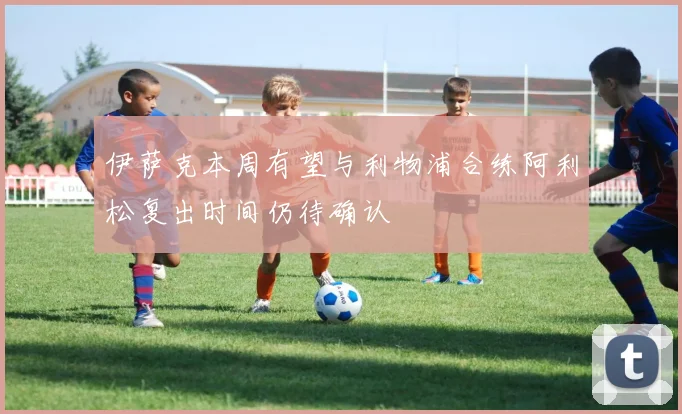 伊萨克本周有望与利物浦合练阿利松复出时间仍待确认