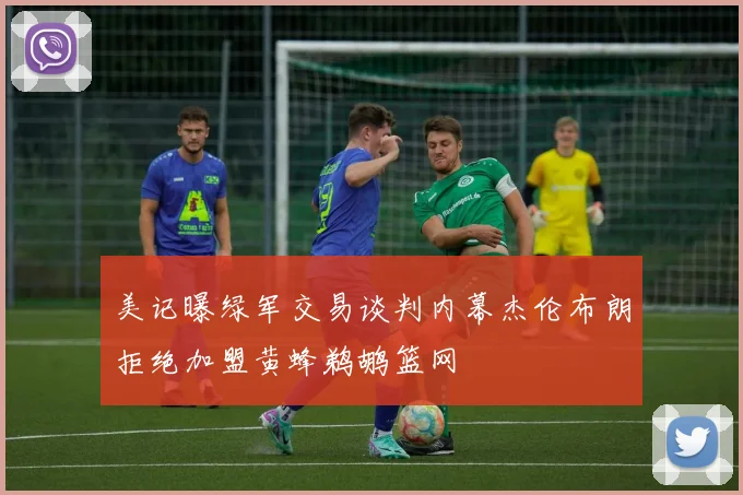 美记曝绿军交易谈判内幕杰伦布朗拒绝加盟黄蜂鹈鹕篮网