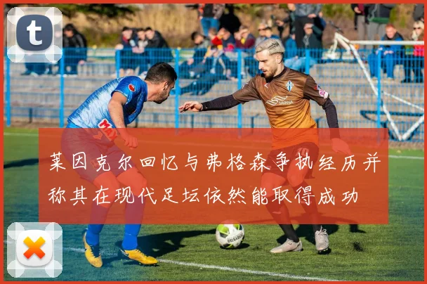 莱因克尔回忆与弗格森争执经历并称其在现代足坛依然能取得成功
