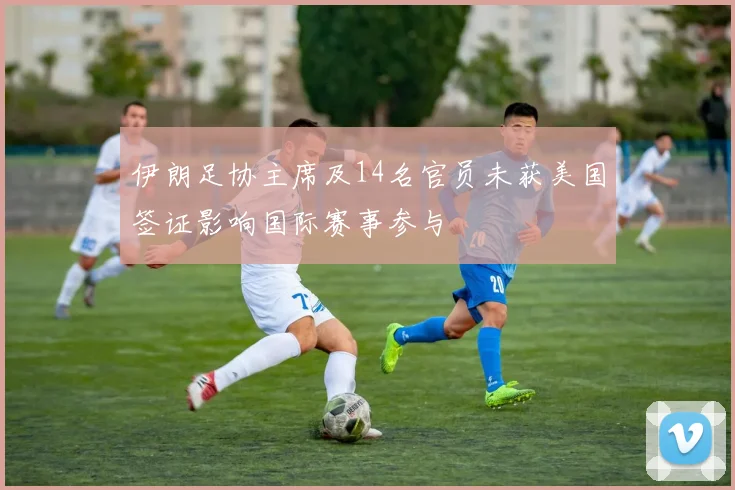 伊朗足协主席及14名官员未获美国签证影响国际赛事参与